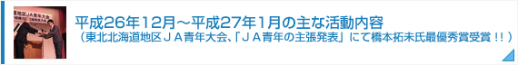 平成26年12月～平成27年1月の主な活動内容（東北北海道地区ＪＡ青年大会、「ＪＡ青年の主張発表」にて橋本拓未氏最優秀賞受賞！！）