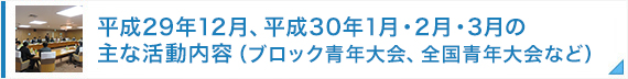 平成29年12月、平成30年1月・2月・3月の主な活動内容（ブロック青年大会、全国青年大会など）