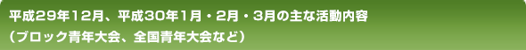 平成29年12月、平成30年1月・2月・3月の主な活動内容（ブロック青年大会、全国青年大会など）