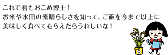 これで君もおこめ博士！ お米や水田の素晴らしさを知って、ご飯を今まで以上に美味しく食べてもらえたらうれしいな！